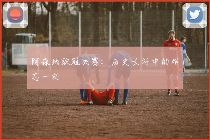 阿森纳欧冠决赛：历史长河中的难忘一刻