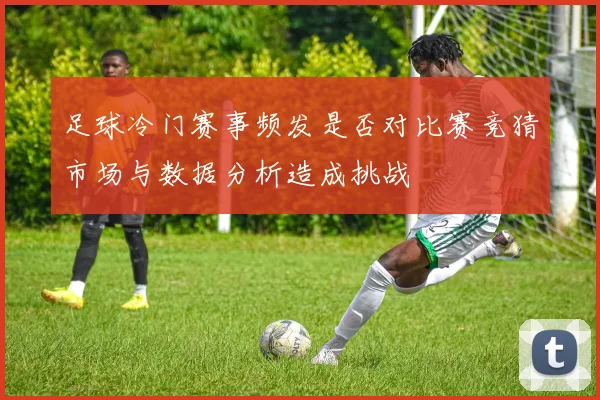 足球冷门赛事频发是否对比赛竞猜市场与数据分析造成挑战