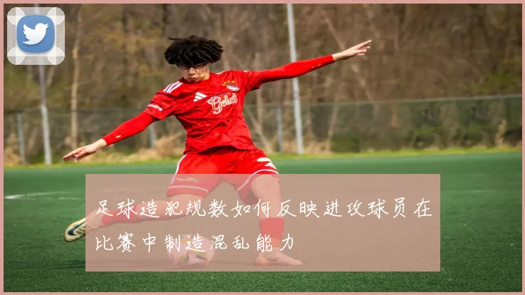 足球造犯规数如何反映进攻球员在比赛中制造混乱能力