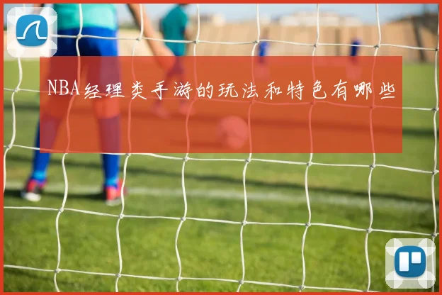 NBA经理类手游的玩法和特色有哪些