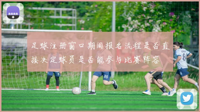 足球注册窗口期间报名流程是否直接决定球员是否能参与比赛阵容