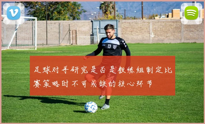 足球对手研究是否是教练组制定比赛策略时不可或缺的核心环节