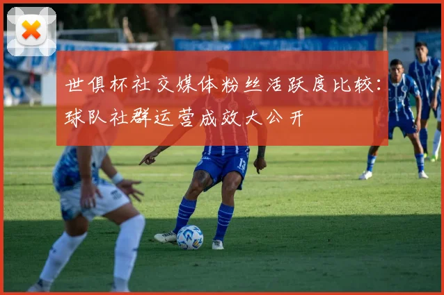 世俱杯社交媒体粉丝活跃度比较：球队社群运营成效大公开